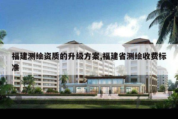 福建测绘资质的升级方案,福建省测绘收费标准