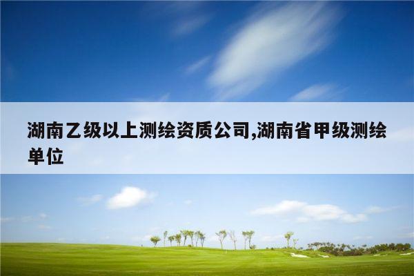 湖南乙级以上测绘资质公司,湖南省甲级测绘单位