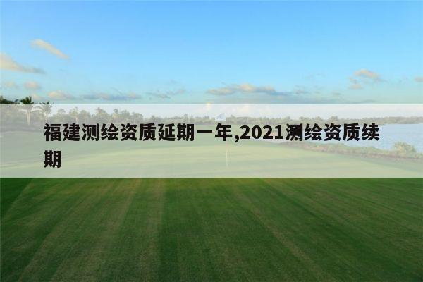 福建测绘资质延期一年,2021测绘资质续期