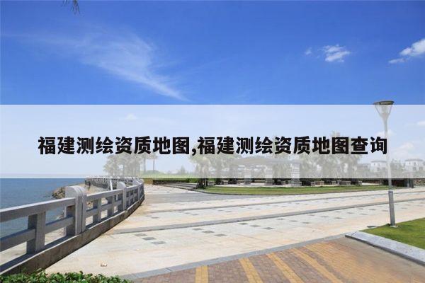 福建测绘资质地图,福建测绘资质地图查询