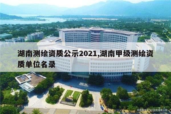 湖南测绘资质公示2021,湖南甲级测绘资质单位名录