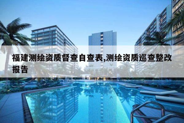 福建测绘资质督查自查表,测绘资质巡查整改报告