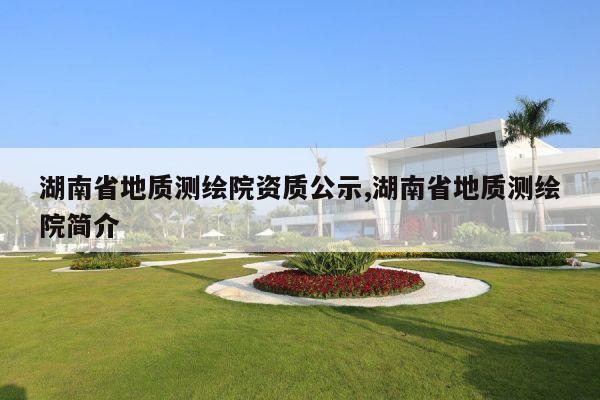 湖南省地质测绘院资质公示,湖南省地质测绘院简介