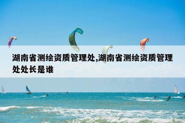 湖南省测绘资质管理处,湖南省测绘资质管理处处长是谁