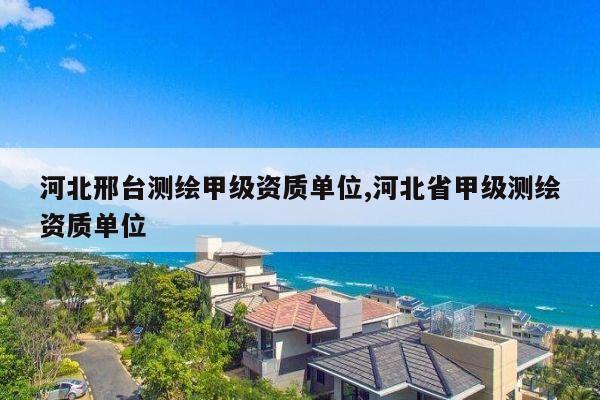 河北邢台测绘甲级资质单位,河北省甲级测绘资质单位