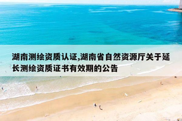 湖南测绘资质认证,湖南省自然资源厅关于延长测绘资质证书有效期的公告