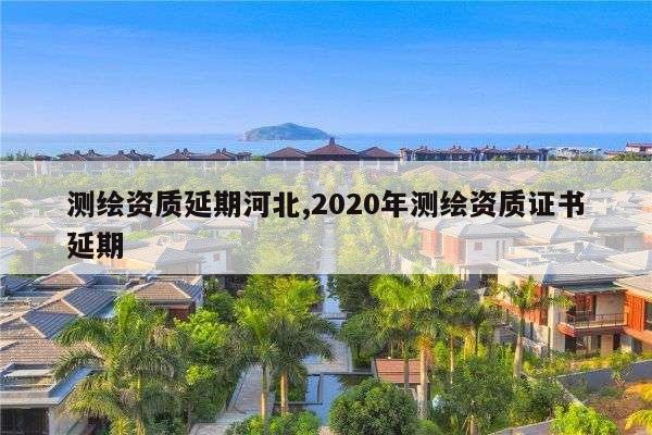 测绘资质延期河北,2020年测绘资质证书延期