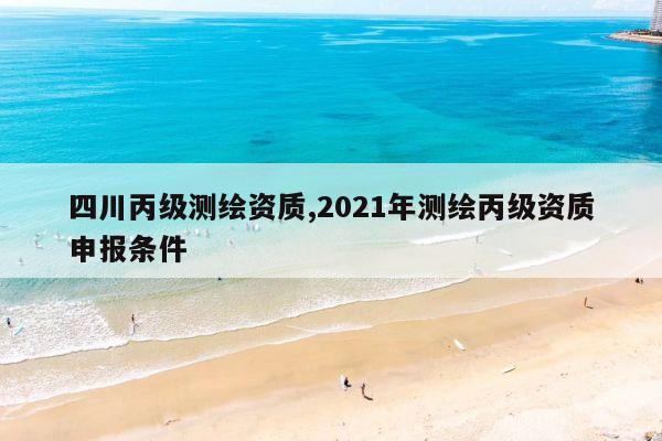 四川丙级测绘资质,2021年测绘丙级资质申报条件