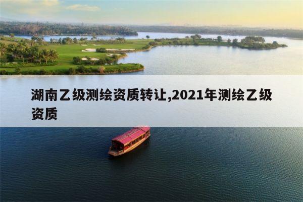 湖南乙级测绘资质转让,2021年测绘乙级资质