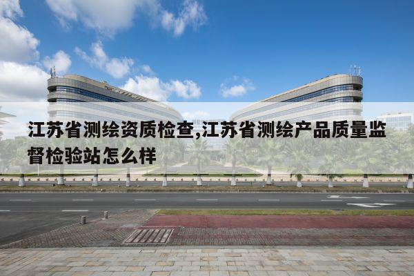 江苏省测绘资质检查,江苏省测绘产品质量监督检验站怎么样