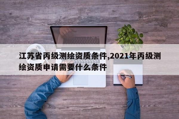 江苏省丙级测绘资质条件,2021年丙级测绘资质申请需要什么条件