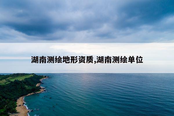 湖南测绘地形资质,湖南测绘单位