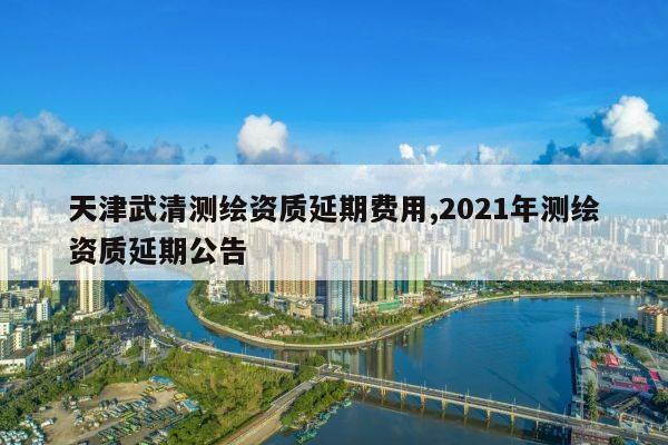 天津武清测绘资质延期费用,2021年测绘资质延期公告