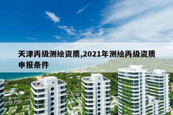 天津丙级测绘资质,2021年测绘丙级资质申报条件