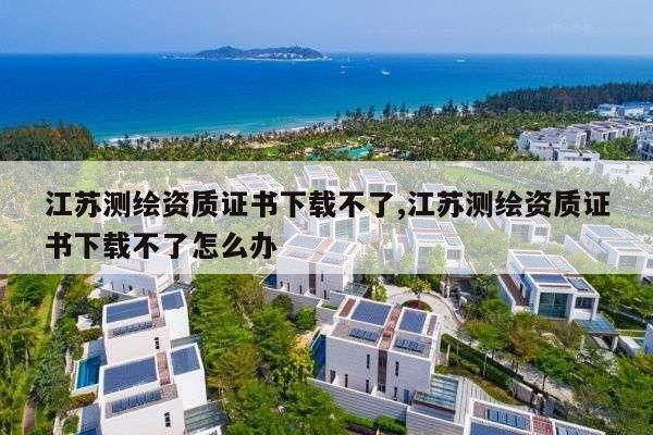 江苏测绘资质证书下载不了,江苏测绘资质证书下载不了怎么办