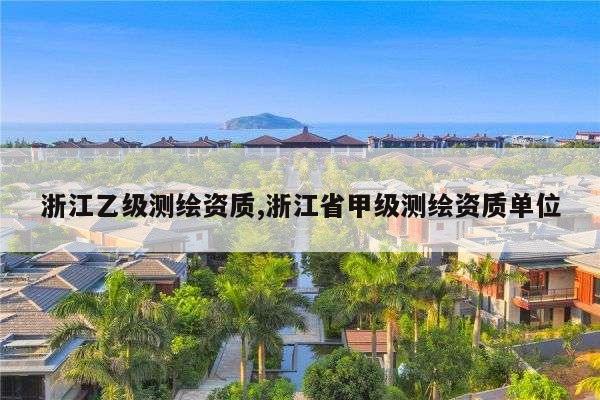 浙江乙级测绘资质,浙江省甲级测绘资质单位