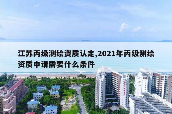 江苏丙级测绘资质认定,2021年丙级测绘资质申请需要什么条件