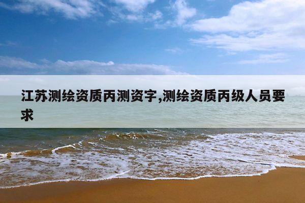 江苏测绘资质丙测资字,测绘资质丙级人员要求