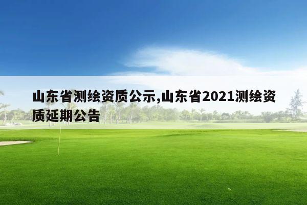 山东省测绘资质公示,山东省2021测绘资质延期公告