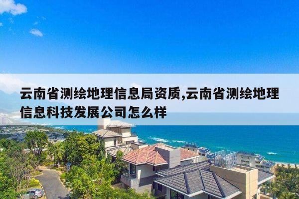 云南省测绘地理信息局资质,云南省测绘地理信息科技发展公司怎么样