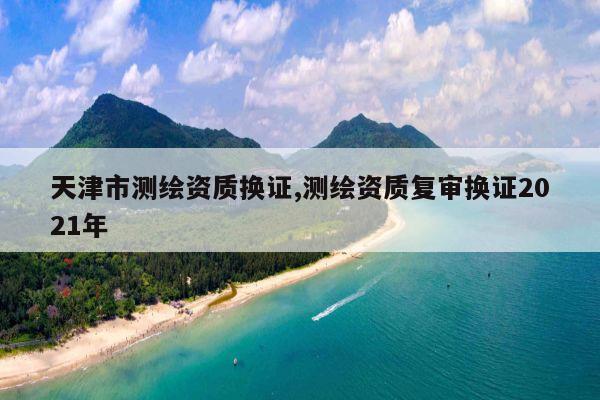 天津市测绘资质换证,测绘资质复审换证2021年