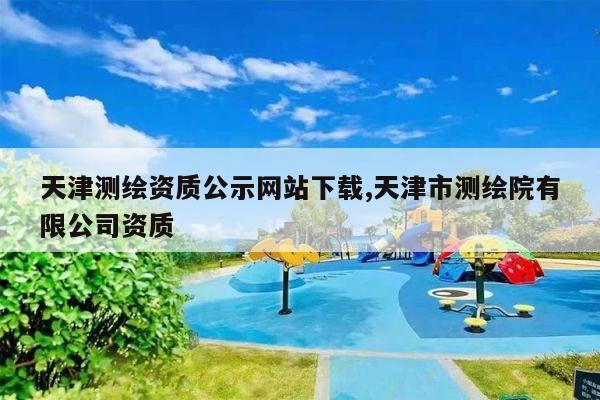 天津测绘资质公示网站下载,天津市测绘院有限公司资质