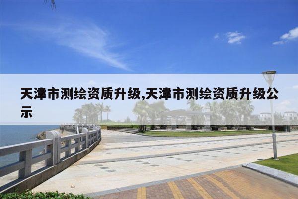 天津市测绘资质升级,天津市测绘资质升级公示