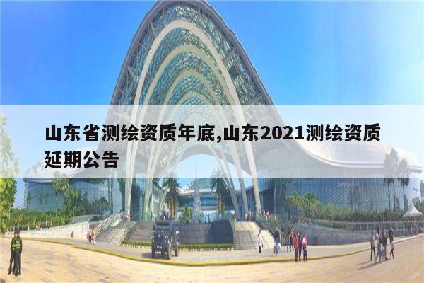 山东省测绘资质年底,山东2021测绘资质延期公告