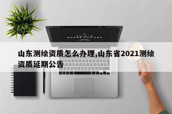 山东测绘资质怎么办理,山东省2021测绘资质延期公告