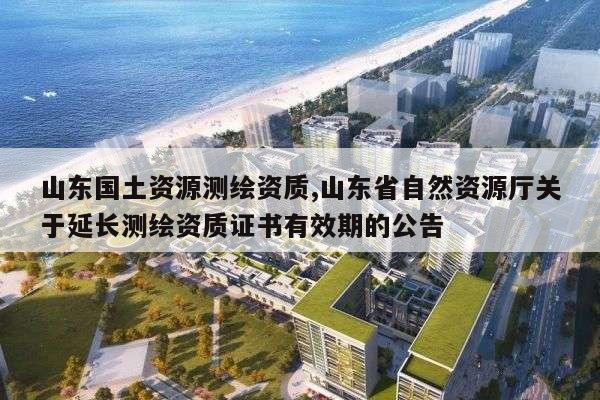 山东国土资源测绘资质,山东省自然资源厅关于延长测绘资质证书有效期的公告