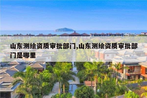 山东测绘资质审批部门,山东测绘资质审批部门是哪里