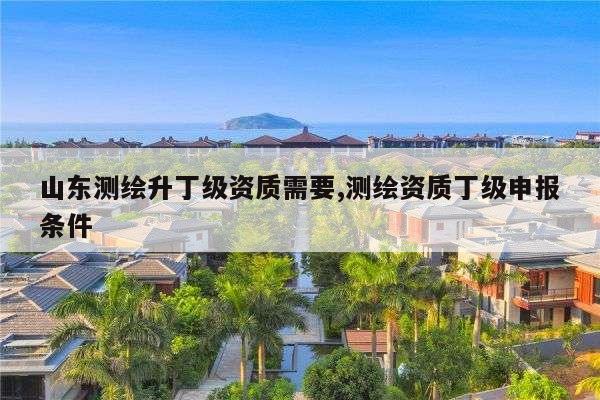 山东测绘升丁级资质需要,测绘资质丁级申报条件