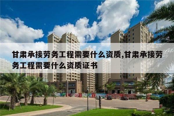 甘肃承接劳务工程需要什么资质,甘肃承接劳务工程需要什么资质证书