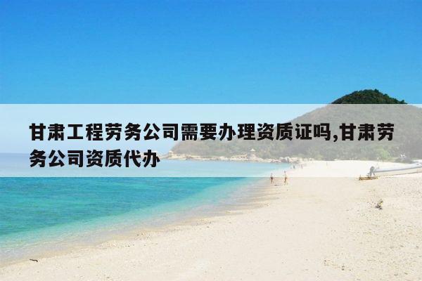 甘肃工程劳务公司需要办理资质证吗,甘肃劳务公司资质代办