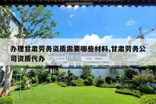 办理甘肃劳务资质需要哪些材料,甘肃劳务公司资质代办