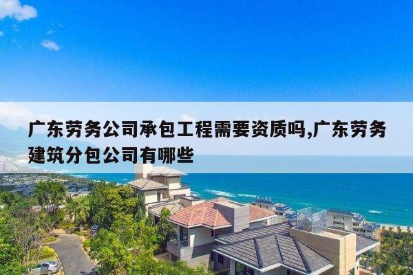 广东劳务公司承包工程需要资质吗,广东劳务建筑分包公司有哪些