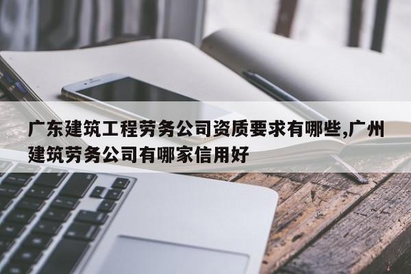 广东建筑工程劳务公司资质要求有哪些,广州建筑劳务公司有哪家信用好