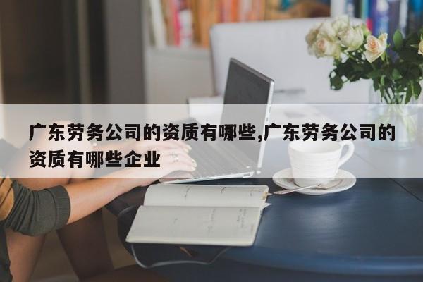 广东劳务公司的资质有哪些,广东劳务公司的资质有哪些企业