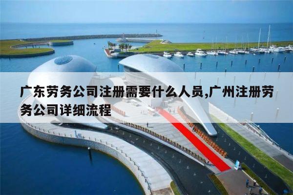 广东劳务公司注册需要什么人员,广州注册劳务公司详细流程