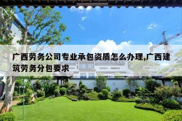 广西劳务公司专业承包资质怎么办理,广西建筑劳务分包要求