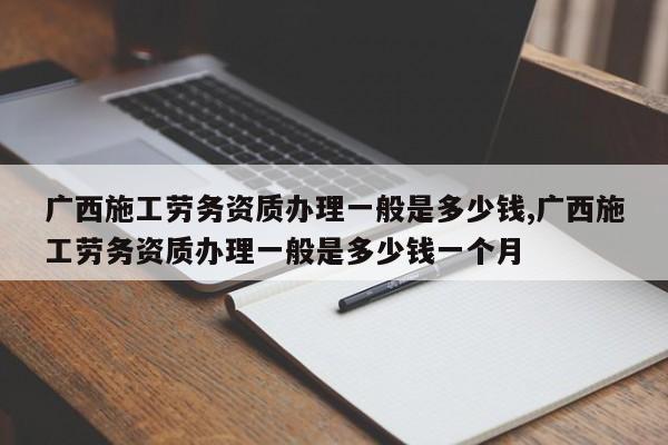 广西施工劳务资质办理一般是多少钱,广西施工劳务资质办理一般是多少钱一个月