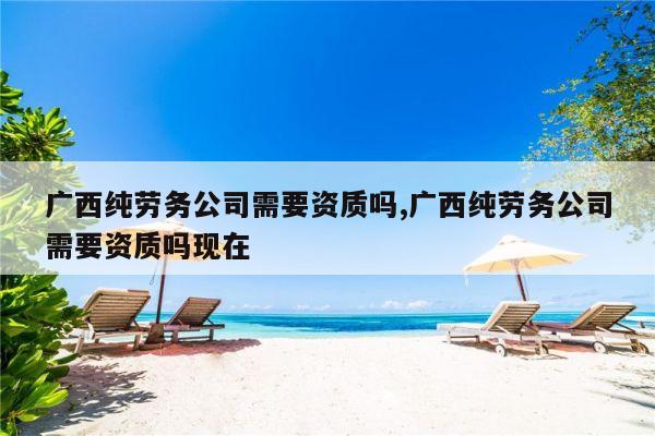 广西纯劳务公司需要资质吗,广西纯劳务公司需要资质吗现在