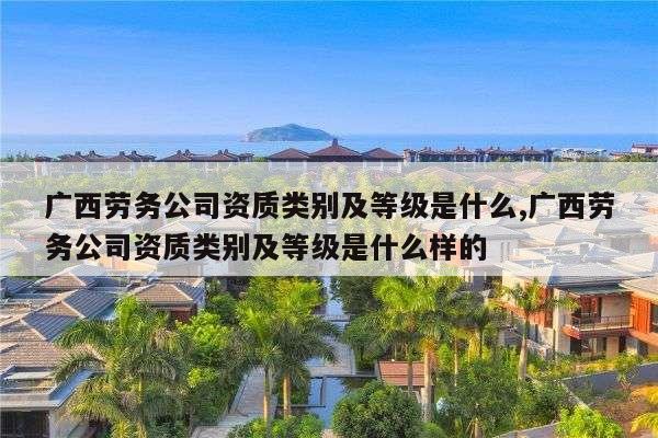 广西劳务公司资质类别及等级是什么,广西劳务公司资质类别及等级是什么样的