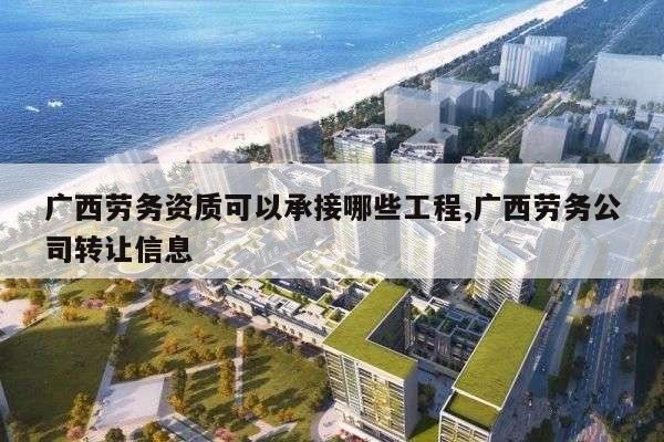 广西劳务资质可以承接哪些工程,广西劳务公司转让信息