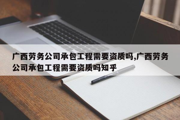 广西劳务公司承包工程需要资质吗,广西劳务公司承包工程需要资质吗知乎